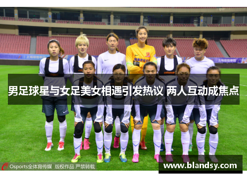 男足球星与女足美女相遇引发热议 两人互动成焦点