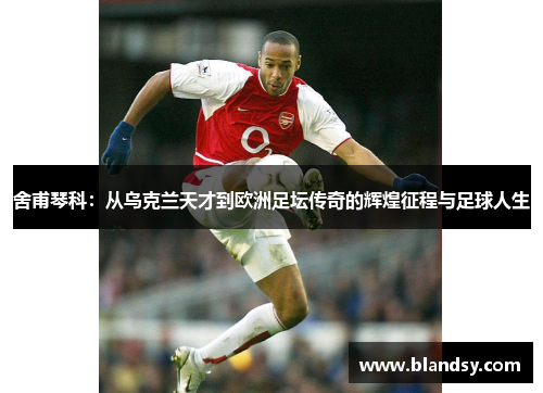 舍甫琴科：从乌克兰天才到欧洲足坛传奇的辉煌征程与足球人生