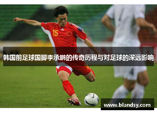 韩国前足球国脚李承鹏的传奇历程与对足球的深远影响